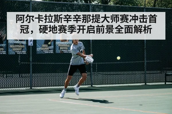 阿尔卡拉斯辛辛那提大师赛冲击首冠,硬地赛季开启前景全面解析