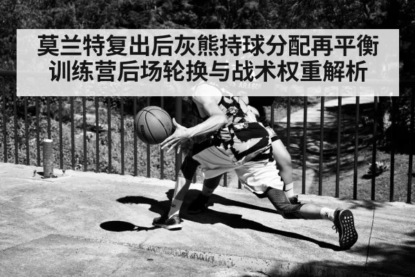 莫兰特复出后灰熊持球分配再平衡 训练营后场轮换与战术权重解析